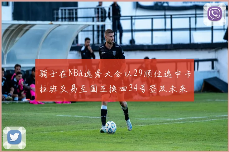 骑士在NBA选秀大会以29顺位选中卡拉班交易至国王换回34号签及未来一轮选秀权