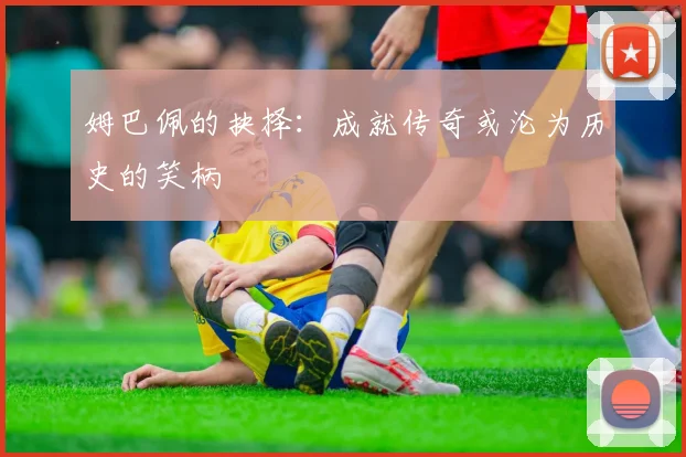 姆巴佩的抉择：成就传奇或沦为历史的笑柄