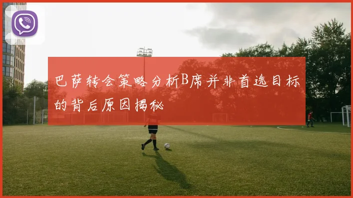 巴萨转会策略分析B席并非首选目标的背后原因揭秘