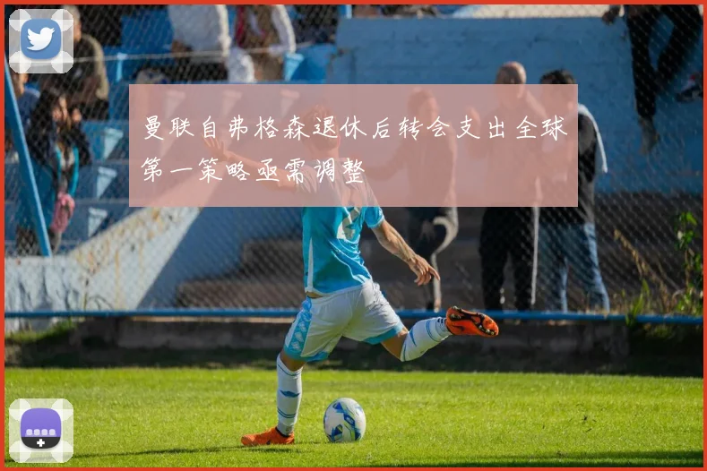 曼联自弗格森退休后转会支出全球第一策略亟需调整
