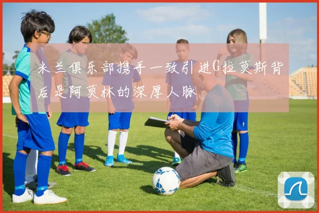 米兰俱乐部携手一致引进G拉莫斯背后是阿莫林的深厚人脉