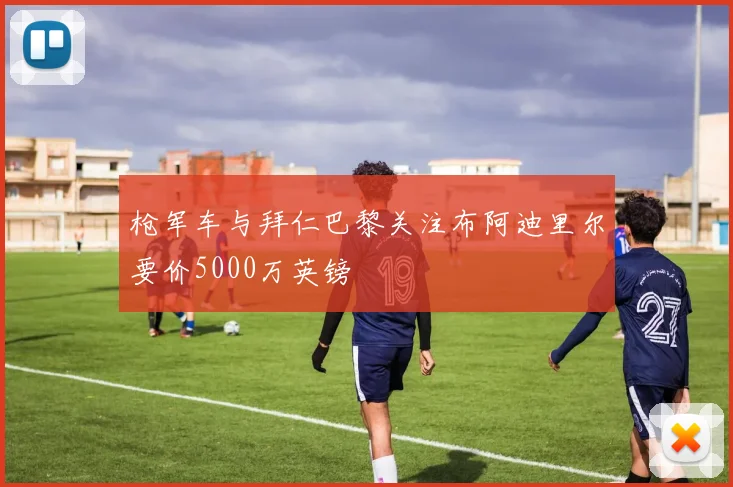枪军车与拜仁巴黎关注布阿迪里尔要价5000万英镑