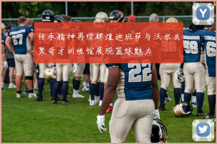 传承精神再续辉煌迪班萨与沃尔共聚奇才训练馆展现篮球魅力