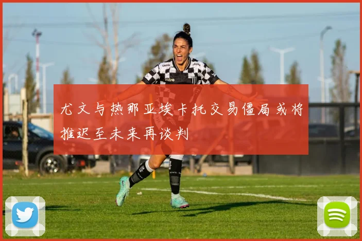尤文与热那亚埃卡托交易僵局或将推迟至未来再谈判