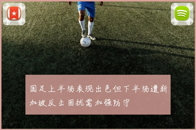 国足上半场表现出色但下半场遭新加坡反击困扰需加强防守