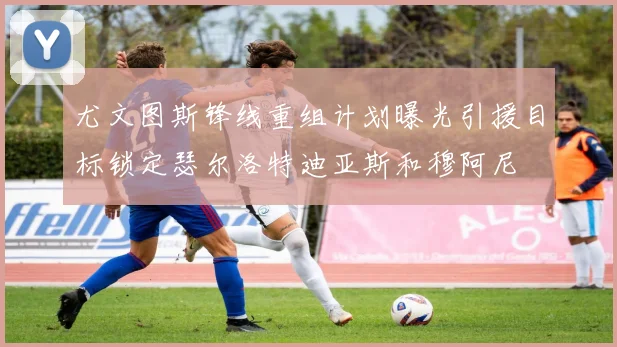 尤文图斯锋线重组计划曝光引援目标锁定瑟尔洛特迪亚斯和穆阿尼
