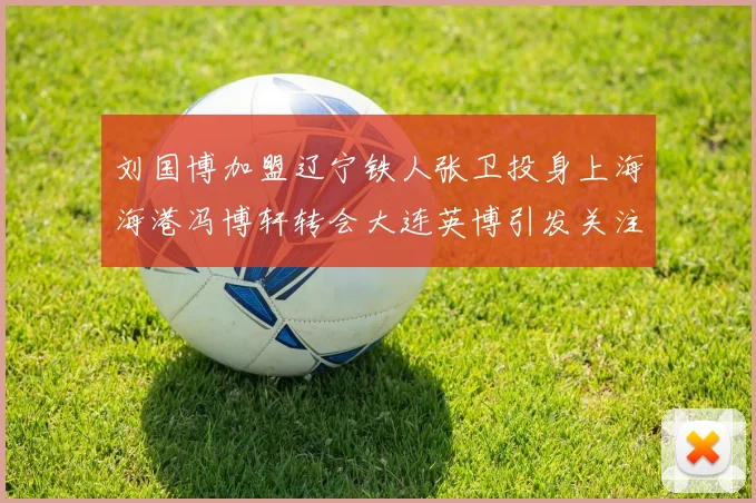 刘国博加盟辽宁铁人张卫投身上海海港冯博轩转会大连英博引发关注