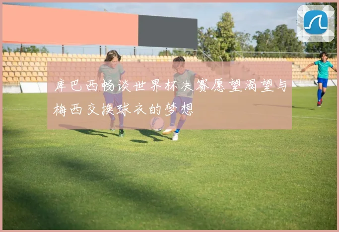 库巴西畅谈世界杯决赛愿望渴望与梅西交换球衣的梦想