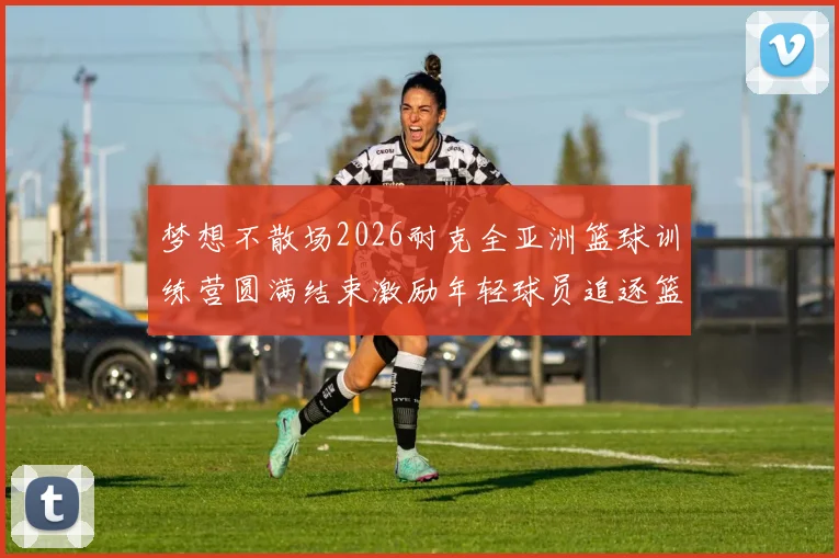 梦想不散场2026耐克全亚洲篮球训练营圆满结束激励年轻球员追逐篮球梦想